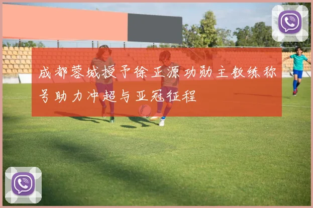 成都蓉城授予徐正源功勋主教练称号助力冲超与亚冠征程