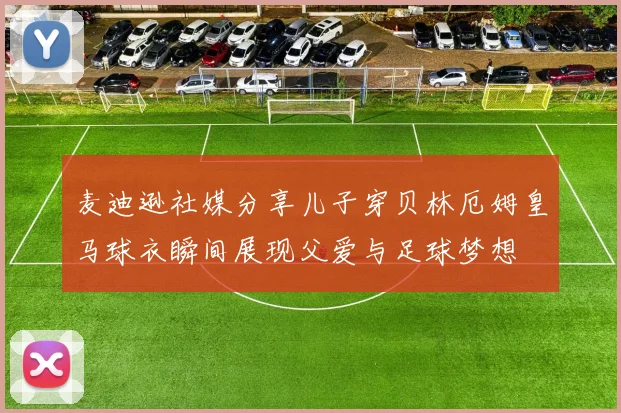 麦迪逊社媒分享儿子穿贝林厄姆皇马球衣瞬间展现父爱与足球梦想