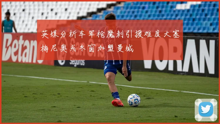 英媒分析车军枪魔刺引援难度大塞梅尼奥或冬窗加盟曼城