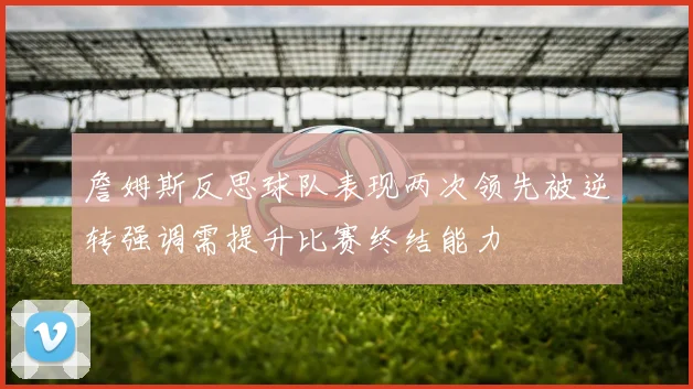 詹姆斯反思球队表现两次领先被逆转强调需提升比赛终结能力