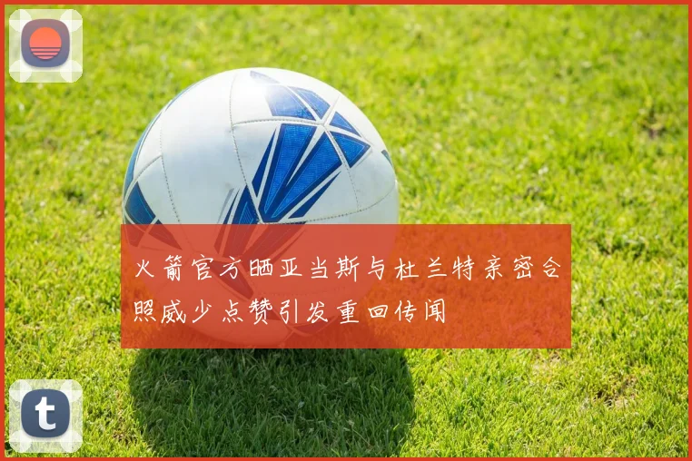 火箭官方晒亚当斯与杜兰特亲密合照威少点赞引发重回传闻
