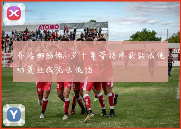 乔治娜感慨C罗十年等待终获钻戒他的爱让我无法抵挡