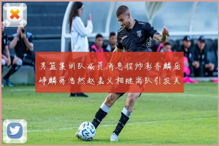 男篮集训队减员消息程帅澎齐麟庞峥麟蒋浩然赵嘉义相继离队引发关注