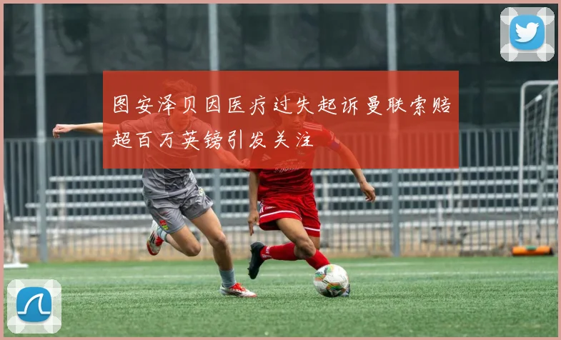 图安泽贝因医疗过失起诉曼联索赔超百万英镑引发关注