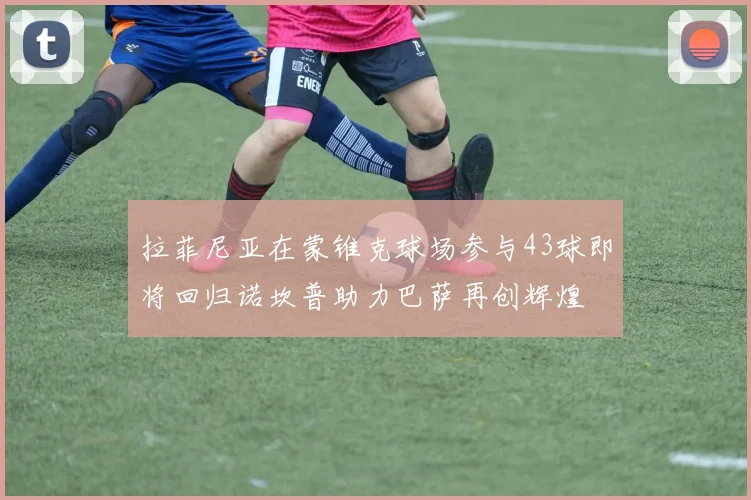 拉菲尼亚在蒙锥克球场参与43球即将回归诺坎普助力巴萨再创辉煌