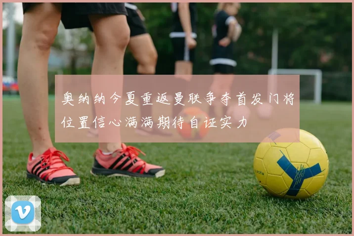 奥纳纳今夏重返曼联争夺首发门将位置信心满满期待自证实力