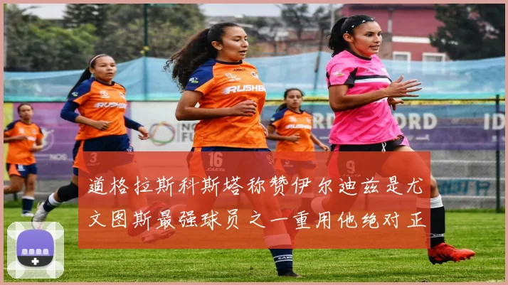 道格拉斯科斯塔称赞伊尔迪兹是尤文图斯最强球员之一重用他绝对正确