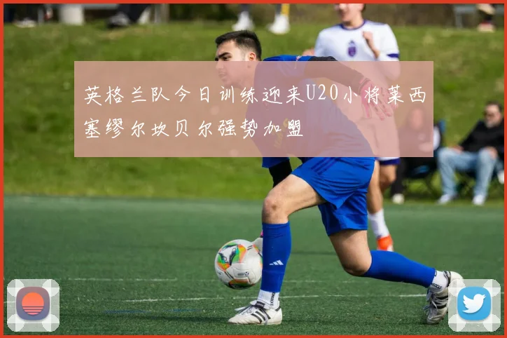 英格兰队今日训练迎来U20小将莱西塞缪尔坎贝尔强势加盟