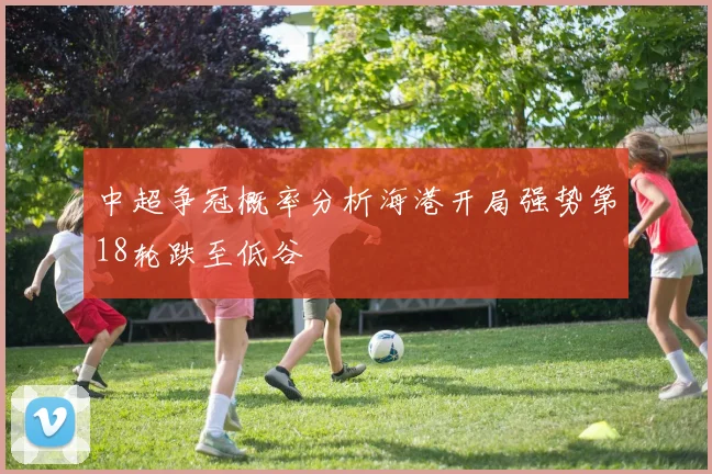 中超争冠概率分析海港开局强势第18轮跌至低谷