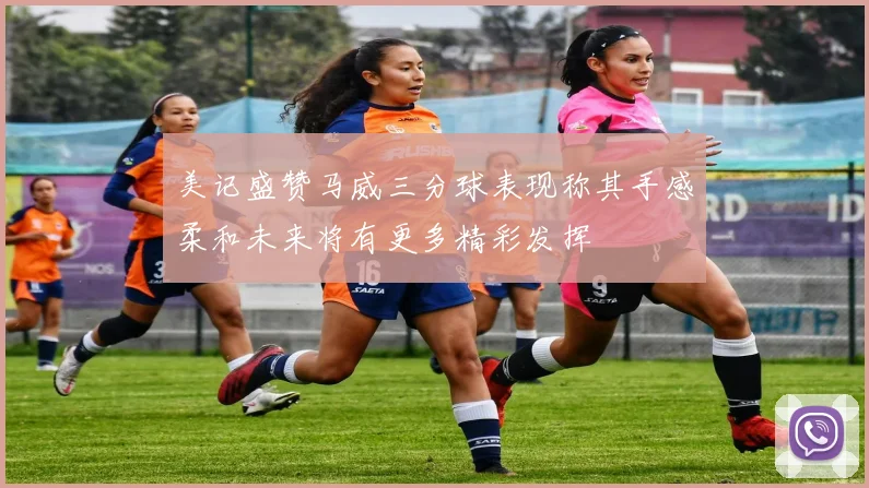 美记盛赞马威三分球表现称其手感柔和未来将有更多精彩发挥