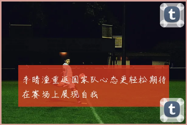 李晴潼重返国家队心态更轻松期待在赛场上展现自我