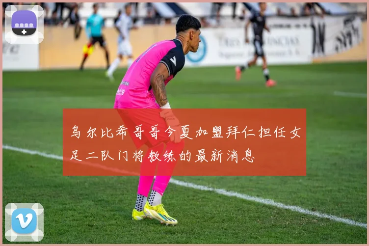 乌尔比希哥哥今夏加盟拜仁担任女足二队门将教练的最新消息